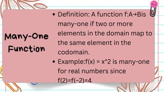 Definition: A function f:A→Bis
many-one if two or more
elements in the domain map to
the same element in the
codomain.
Example:f(x) = x^2 is many-one
for real numbers since
f(2)=f(−2)=4
Many-One
Function
 
