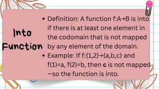 Definition: A function f:A→B is into
if there is at least one element in
the codomain that is not mapped
by any element of the domain.
Example: If f:{1,2}→{a,b,c} and
f(1)=a, f(2)=b, then c is not mapped
—so the function is into.
Into
Function
 