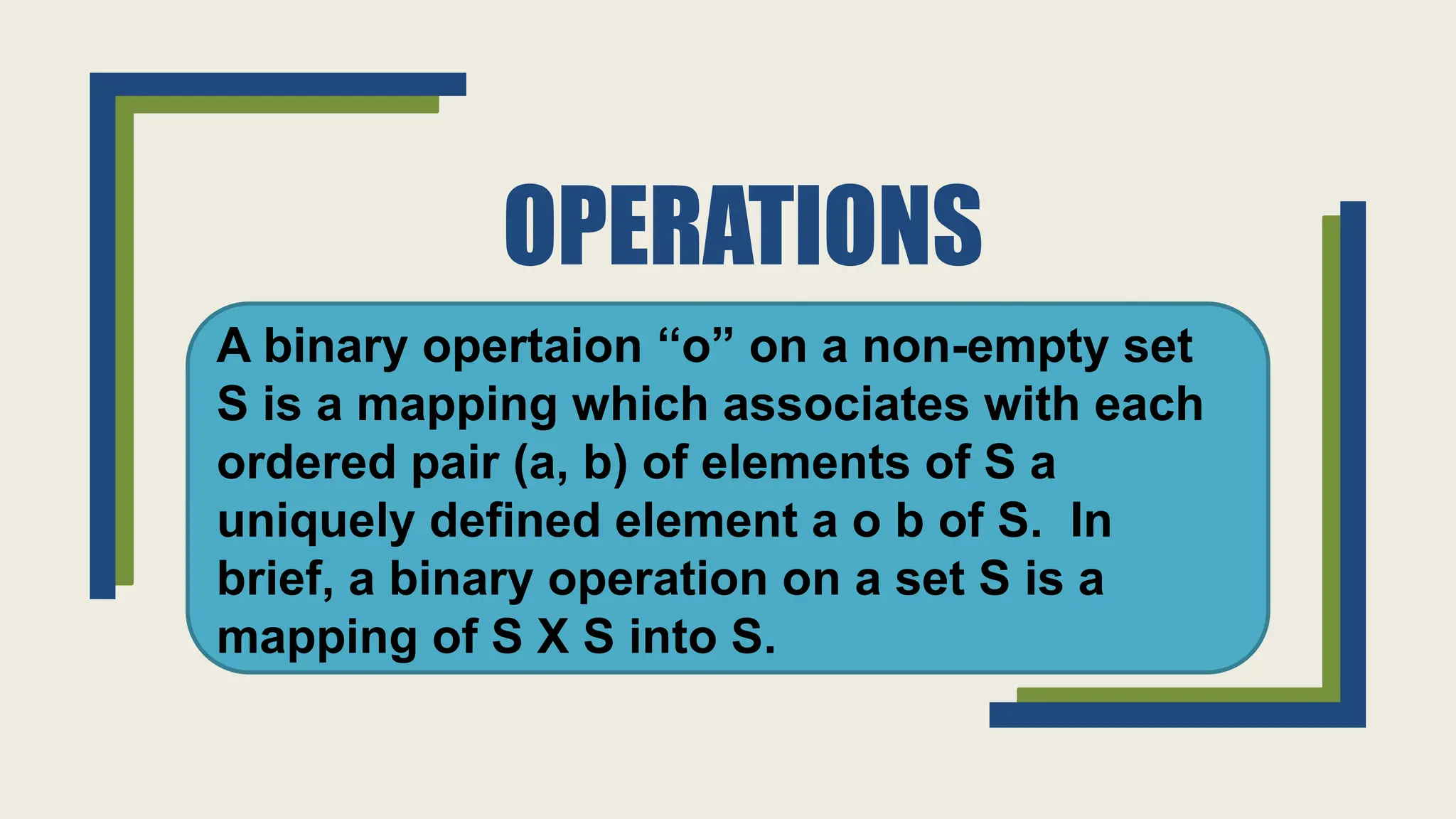 OPERATIONS
A binary opertaion ‘‘o” on a non-empty set
S is a mapping which associates with each
ordered pair (a, b) of elements of S a
uniquely defined element a o b of S. In
brief, a binary operation on a set S is a
mapping of S X S into S.
 
