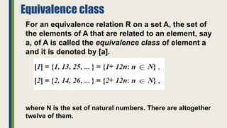 Equivalence class
For an equivalence relation R on a set A, the set of
the elements of A that are related to an element, say
a, of A is called the equivalence class of element a
and it is denoted by [a].
where N is the set of natural numbers. There are altogether
twelve of them.
 
