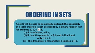 ORDERING IN SETS
A set S will be said to be partially ordered (the possibility
of a total ordering is not excluded) by a binary relation R if
for arbitrary a, b, c S,
(i ) R is reflexive, a R a;
(ii) R is anti-symmetric, a R b and b R a if and
only if a = b;
(iii ) R is transitive, a R b and b R c implies a R c.
 