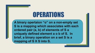 OPERATIONS
A binary opertaion ‘‘o” on a non-empty set
S is a mapping which associates with each
ordered pair (a, b) of elements of S a
uniquely defined element a o b of S. In
brief, a binary operation on a set S is a
mapping of S X S into S.
 