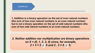 1. Addition is a binary operation on the set of even natural numbers
(the sum of two even natural numbers is an even natural number)
but is not a binary operation on the set of odd natural numbers (the
sum of two odd natural numbers is an even natural number).
EXAMPLES
2. Neither addition nor multiplication are binary operations
on S = {0, 1, 2, 3, 4} since, for example,
2 + 3 = 5 S and 2 . 3 = 6 S.
 