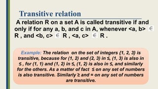 Transitive relation
A relation R on a set A is called transitive if and
only if for any a, b, and c in A, whenever <a, b>
R , and <b, c> R , <a, c> R .
Example: The relation on the set of integers {1, 2, 3} is
transitive, because for (1, 2) and (2, 3) in ≤, (1, 3) is also in
≤ , for (1, 1) and (1, 2) in ≤, (1, 2) is also in ≤, and similarly
for the others. As a matter of fact ≤ on any set of numbers
is also transitive. Similarly ≥ and = on any set of numbers
are transitive.
 