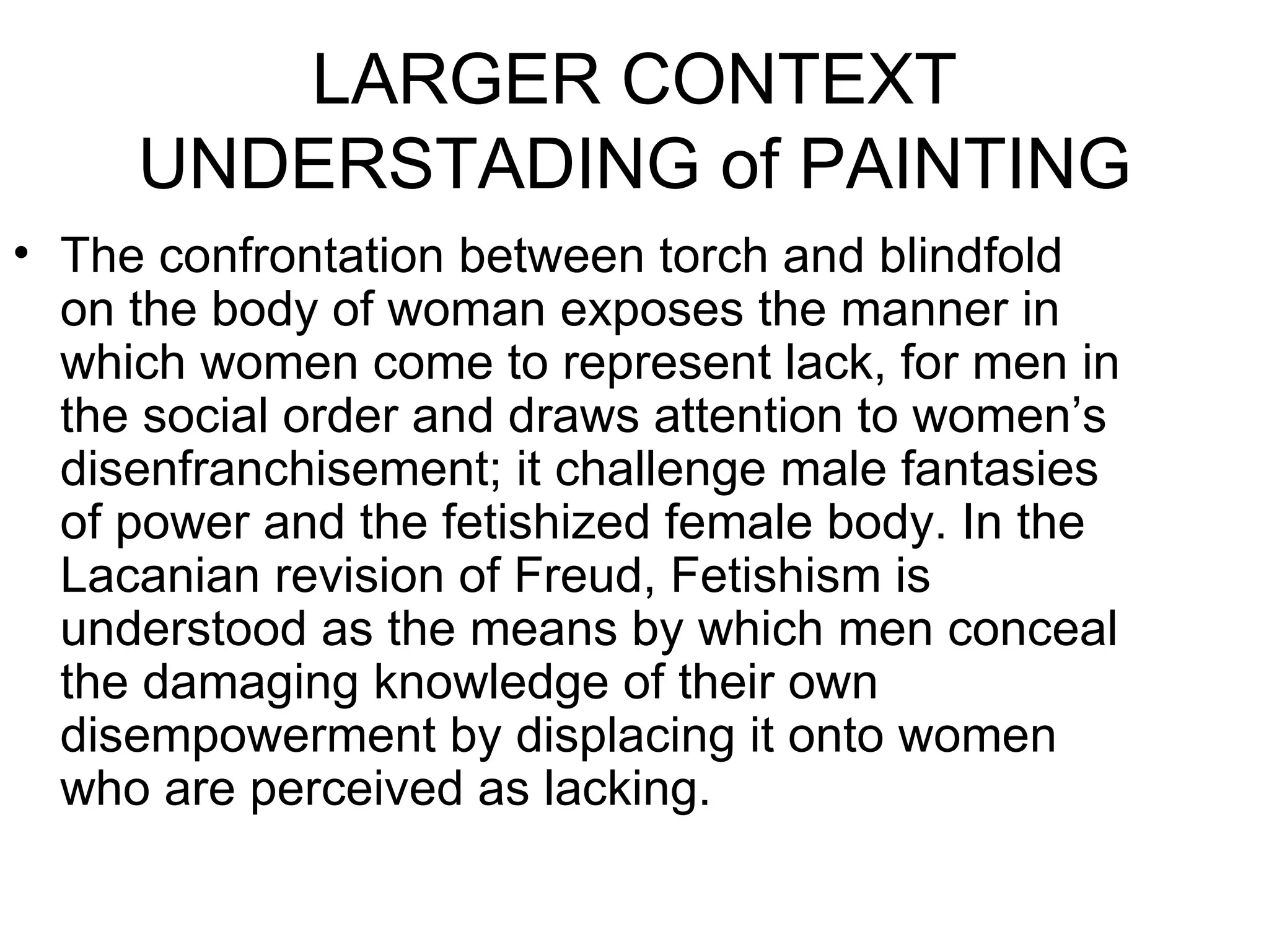 LARGER CONTEXT UNDERSTADING of PAINTING The confrontation between torch and blindfold on the body of woman exposes the manner in which women come to represent lack, for men in the social order and draws attention to women’s disenfranchisement; it challenge male fantasies of power and the fetishized female body. In the Lacanian revision of Freud, Fetishism is understood as the means by which men conceal the damaging knowledge of their own disempowerment by displacing it onto women who are perceived as lacking. 