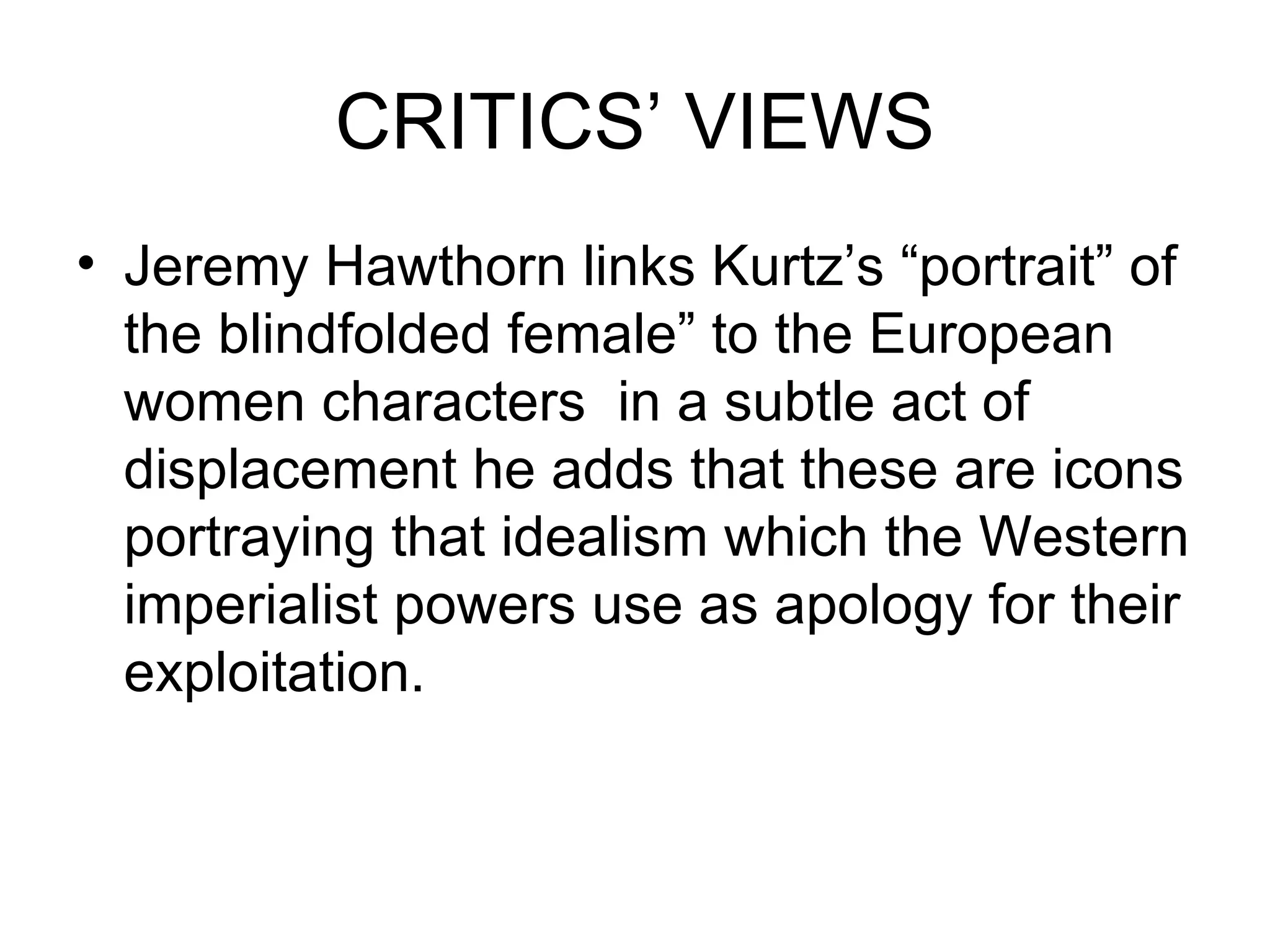 CRITICS’ VIEWS Jeremy Hawthorn links Kurtz’s “portrait” of the blindfolded female” to the European women characters  in a subtle act of displacement he adds that these are icons portraying that idealism which the Western imperialist powers use as apology for their exploitation. 