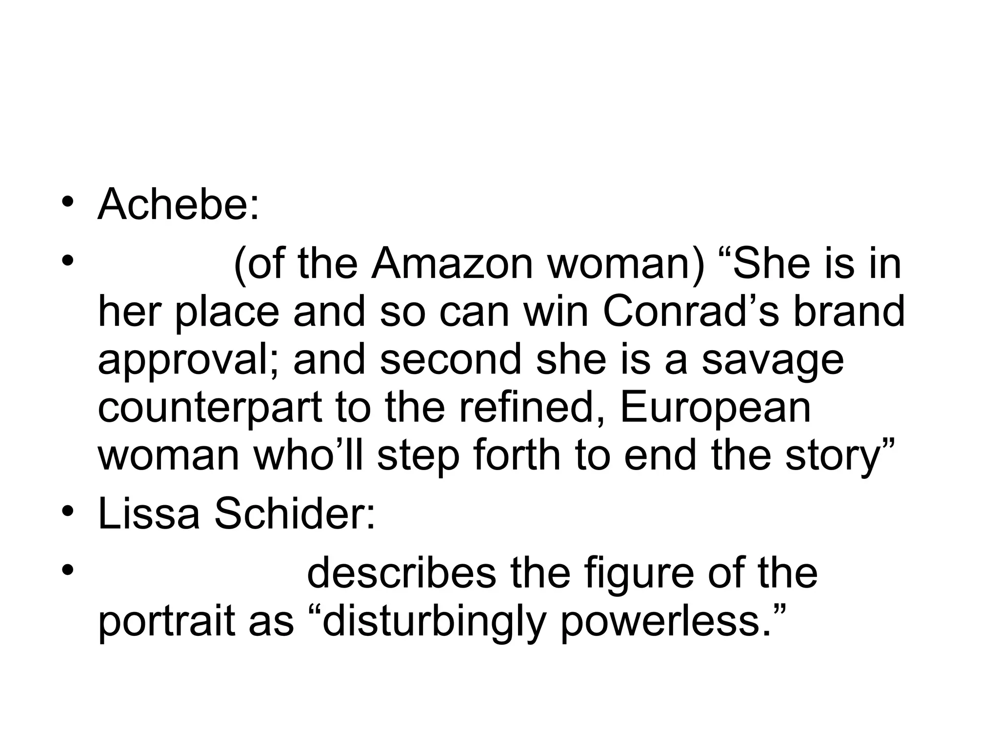 Achebe: (of the Amazon woman) “She is in her place and so can win Conrad’s brand approval; and second she is a savage counterpart to the refined, European woman who’ll step forth to end the story” Lissa Schider: describes the figure of the portrait as “disturbingly powerless.” 
