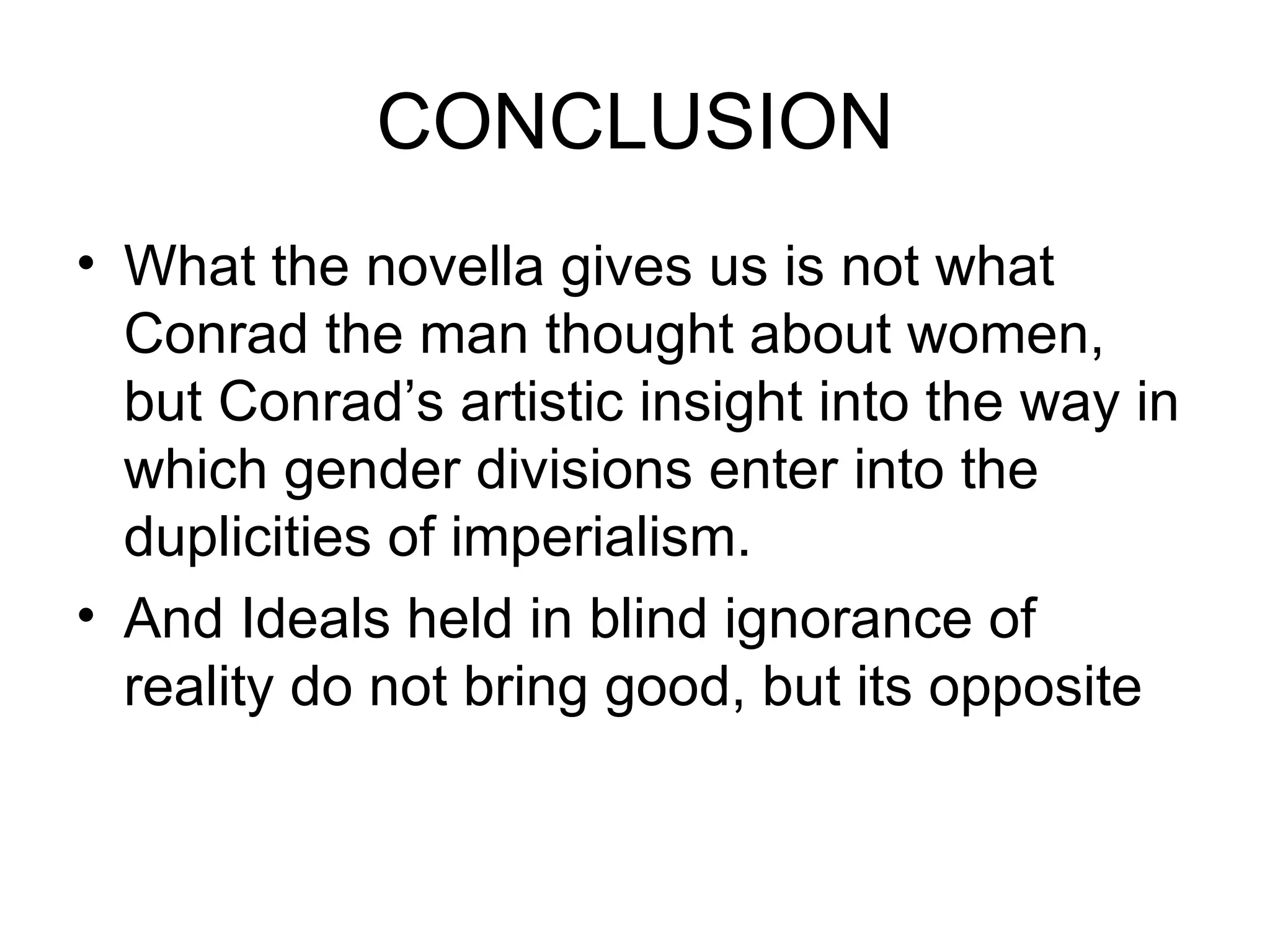 CONCLUSION What the novella gives us is not what Conrad the man thought about women, but Conrad’s artistic insight into the way in which gender divisions enter into the duplicities of imperialism. And Ideals held in blind ignorance of reality do not bring good, but its opposite 