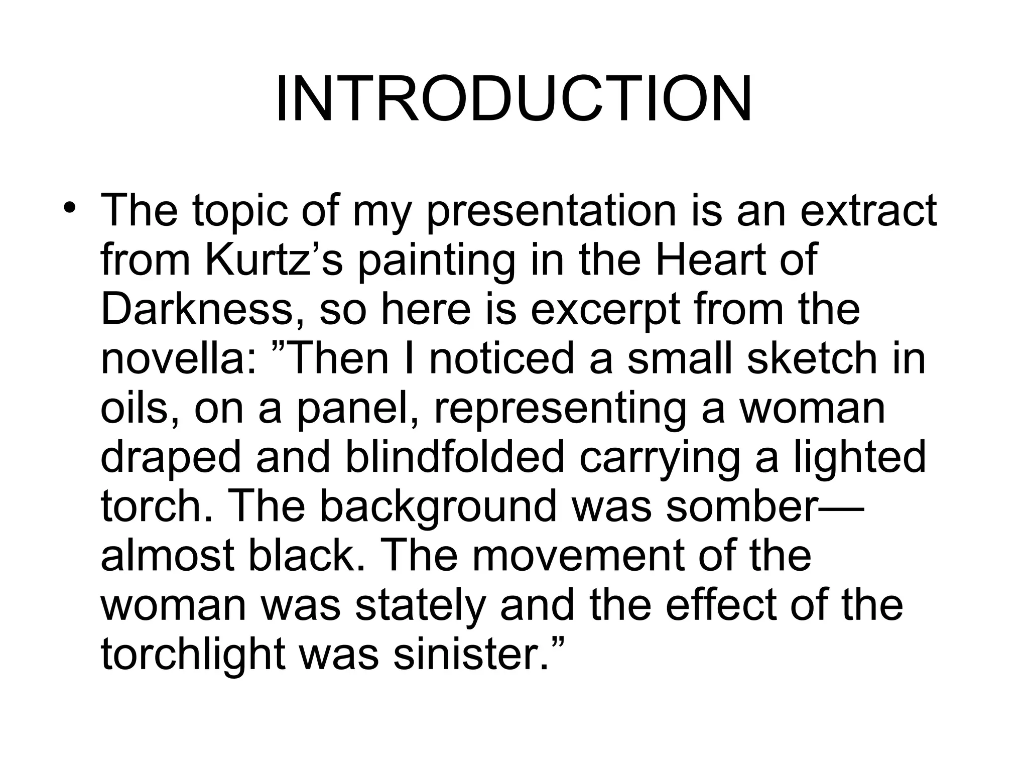 INTRODUCTION The topic of my presentation is an extract from Kurtz’s painting in the Heart of Darkness, so here is excerpt from the novella: ”Then I noticed a small sketch in oils, on a panel, representing a woman draped and blindfolded carrying a lighted torch. The background was somber—almost black. The movement of the woman was stately and the effect of the torchlight was sinister.”  