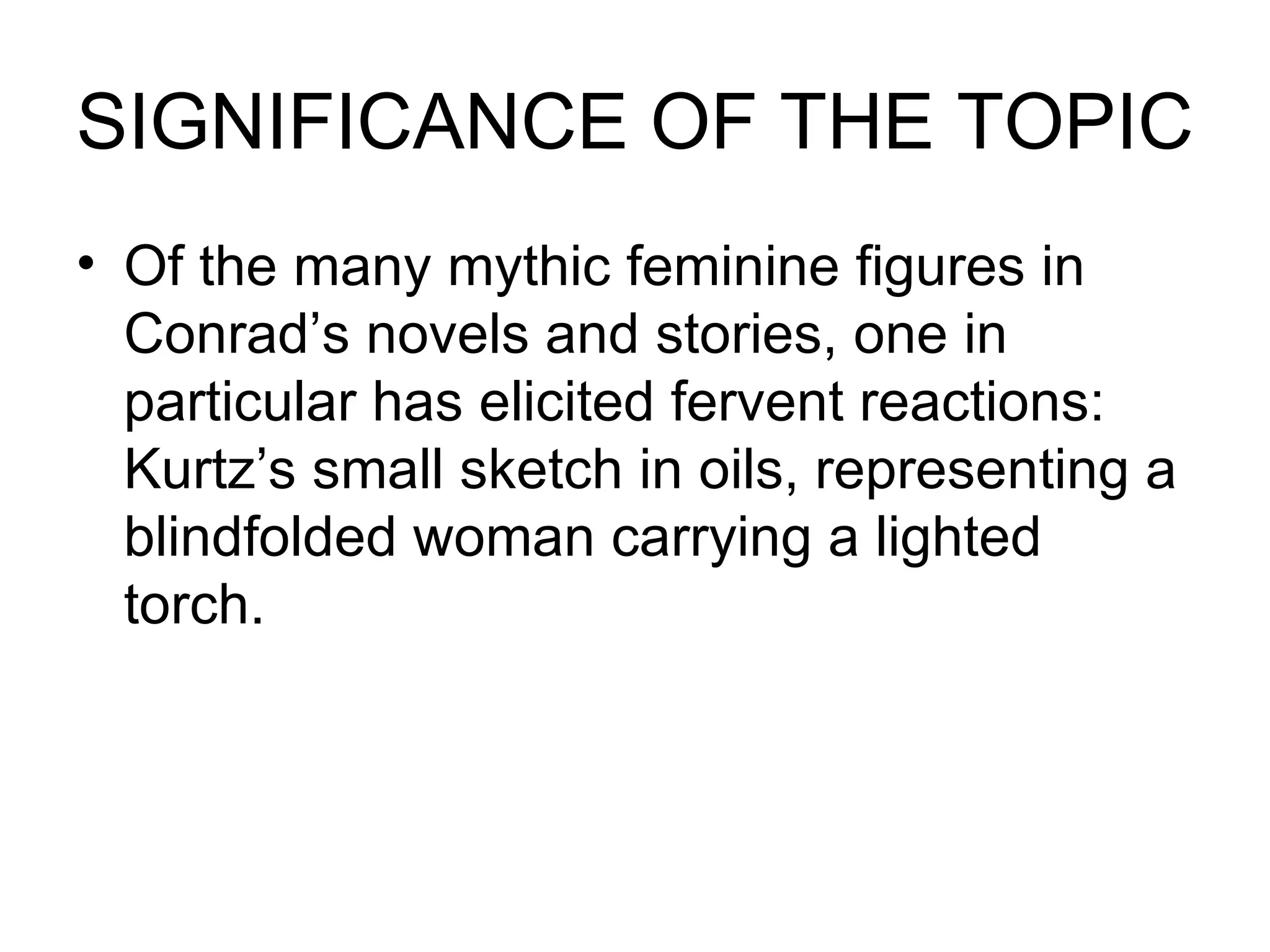 SIGNIFICANCE OF THE TOPIC Of the many mythic feminine figures in Conrad’s novels and stories, one in particular has elicited fervent reactions: Kurtz’s small sketch in oils, representing a blindfolded woman carrying a lighted torch. 
