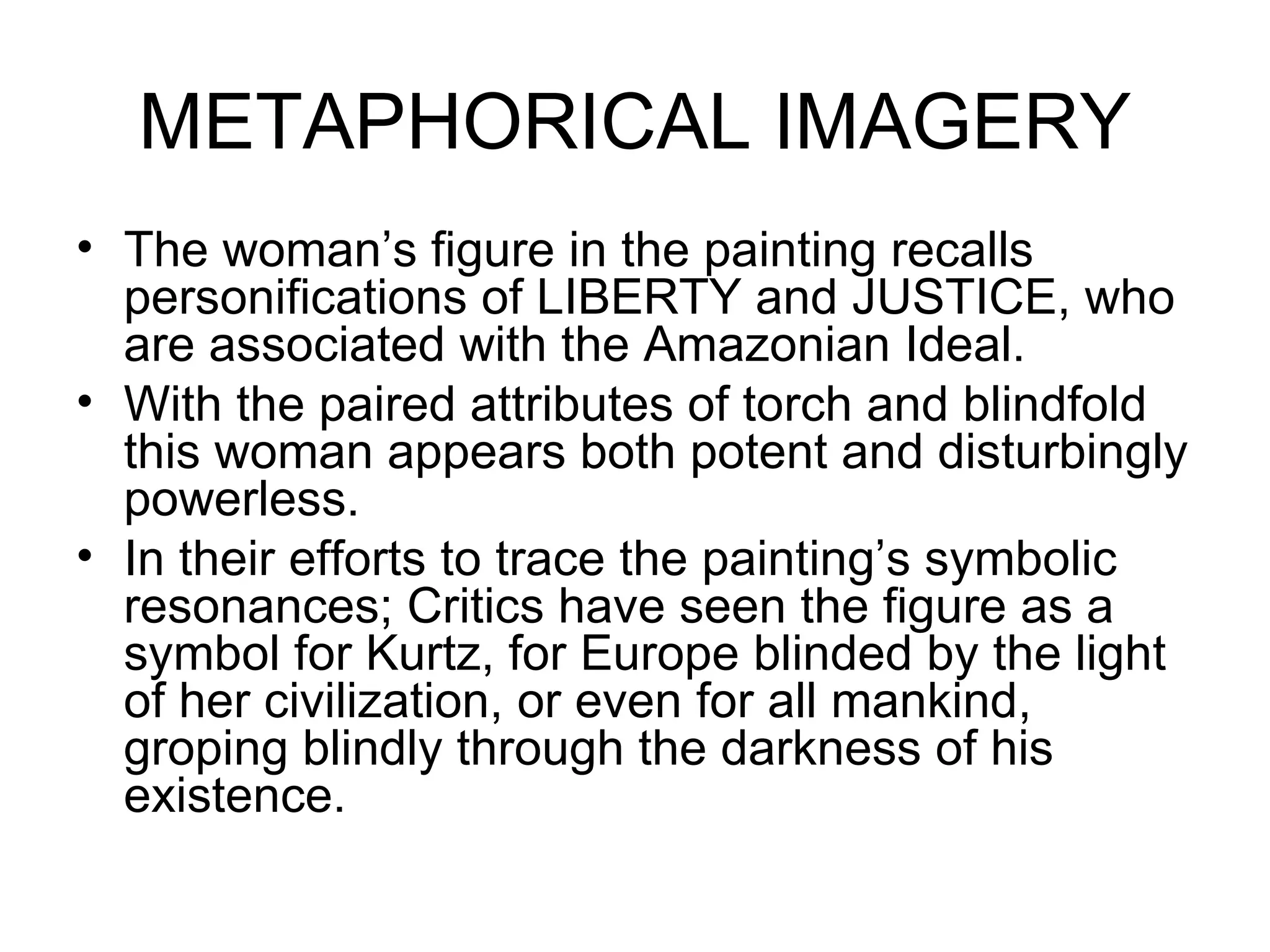 METAPHORICAL IMAGERY The woman’s figure in the painting recalls personifications of LIBERTY and JUSTICE, who are associated with the Amazonian Ideal. With the paired attributes of torch and blindfold this woman appears both potent and disturbingly powerless. In their efforts to trace the painting’s symbolic resonances; Critics have seen the figure as a symbol for Kurtz, for Europe blinded by the light of her civilization, or even for all mankind, groping blindly through the darkness of his existence. 
