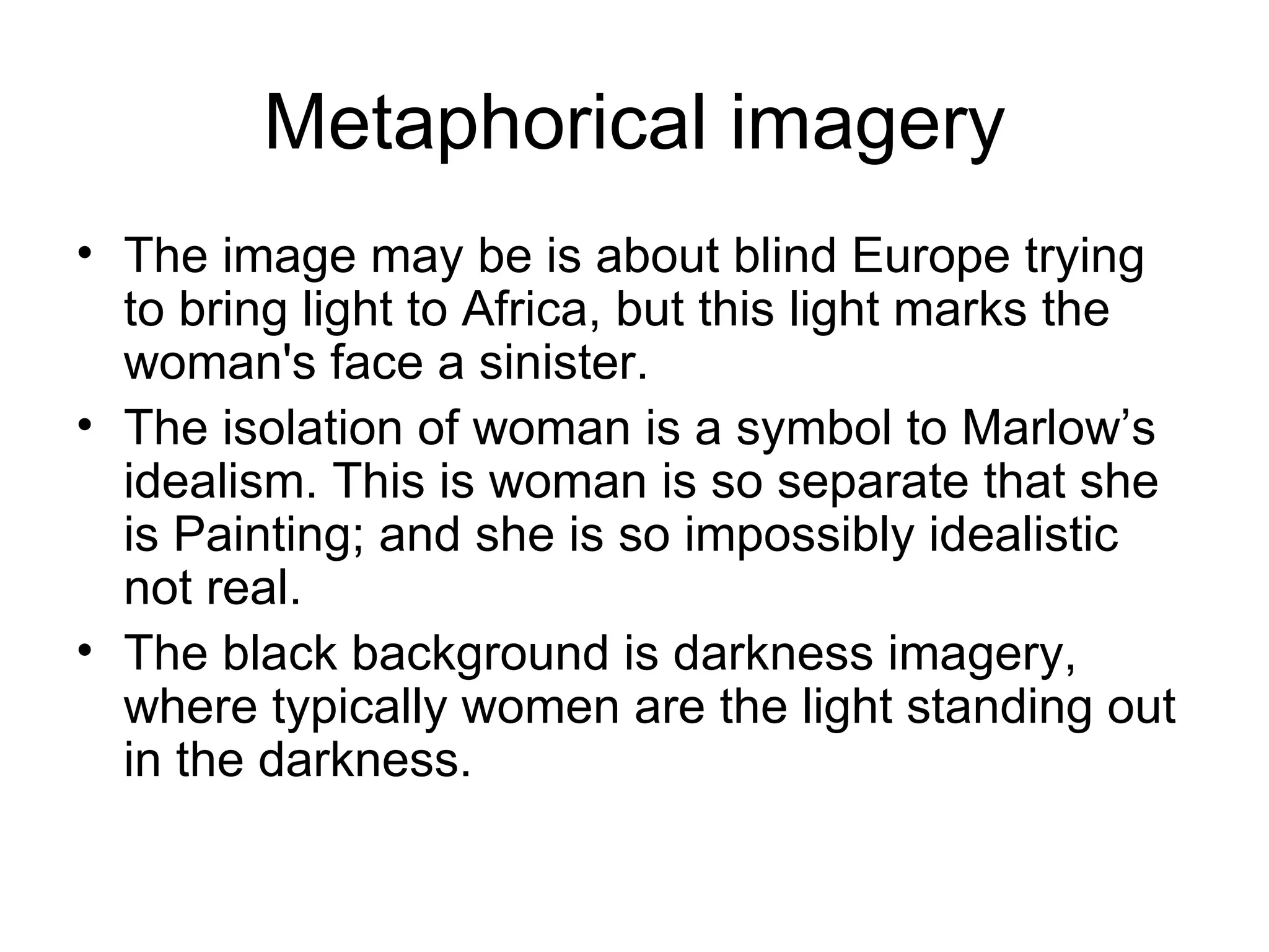 Metaphorical imagery The image may be is about blind Europe trying to bring light to Africa, but this light marks the woman's face a sinister. The isolation of woman is a symbol to Marlow’s idealism. This is woman is so separate that she is Painting; and she is so impossibly idealistic not real. The black background is darkness imagery, where typically women are the light standing out in the darkness. 