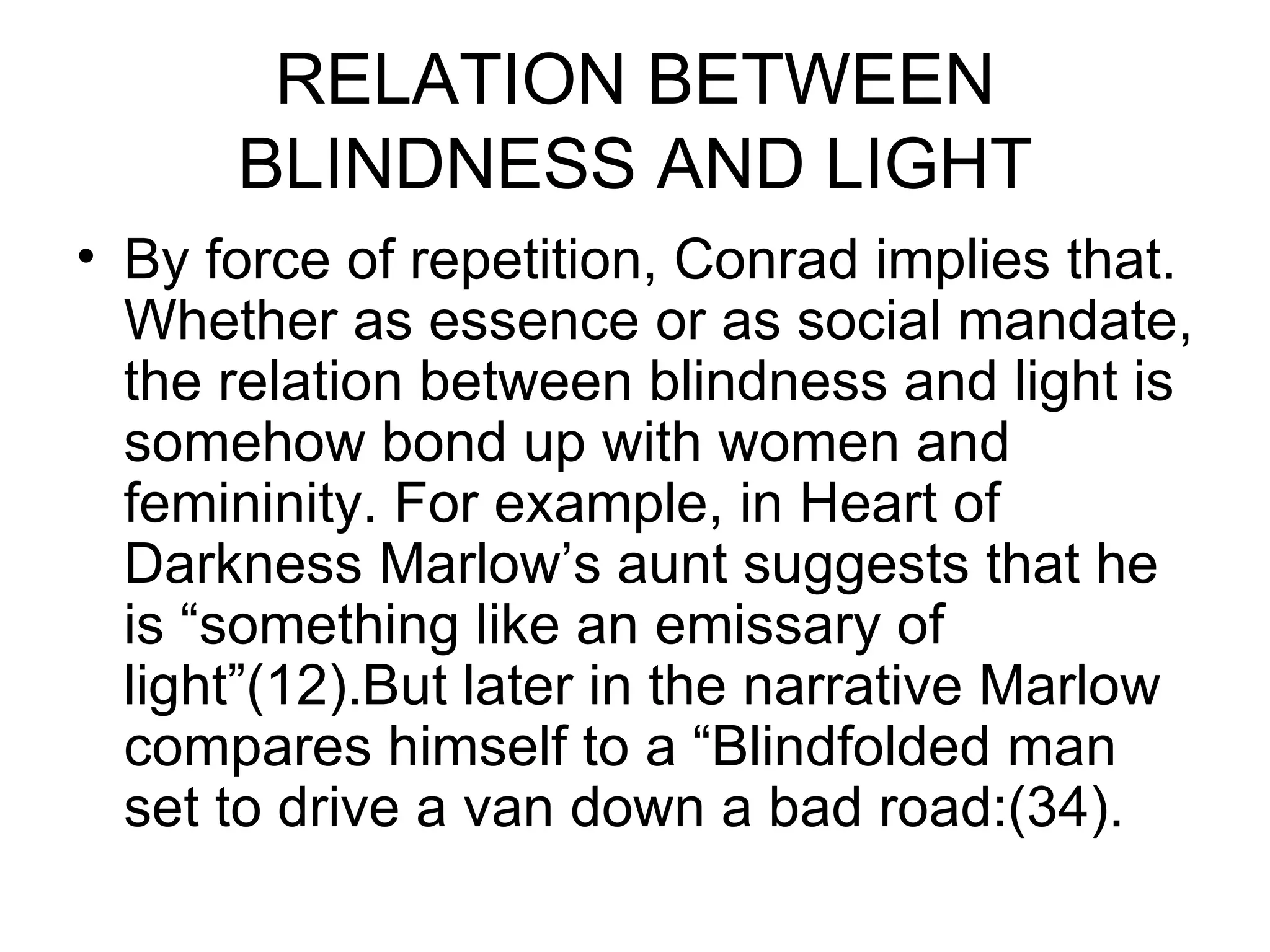 RELATION BETWEEN BLINDNESS AND LIGHT By force of repetition, Conrad implies that. Whether as essence or as social mandate, the relation between blindness and light is somehow bond up with women and femininity. For example, in Heart of Darkness Marlow’s aunt suggests that he is “something like an emissary of light”(12).But later in the narrative Marlow compares himself to a “Blindfolded man set to drive a van down a bad road:(34). 