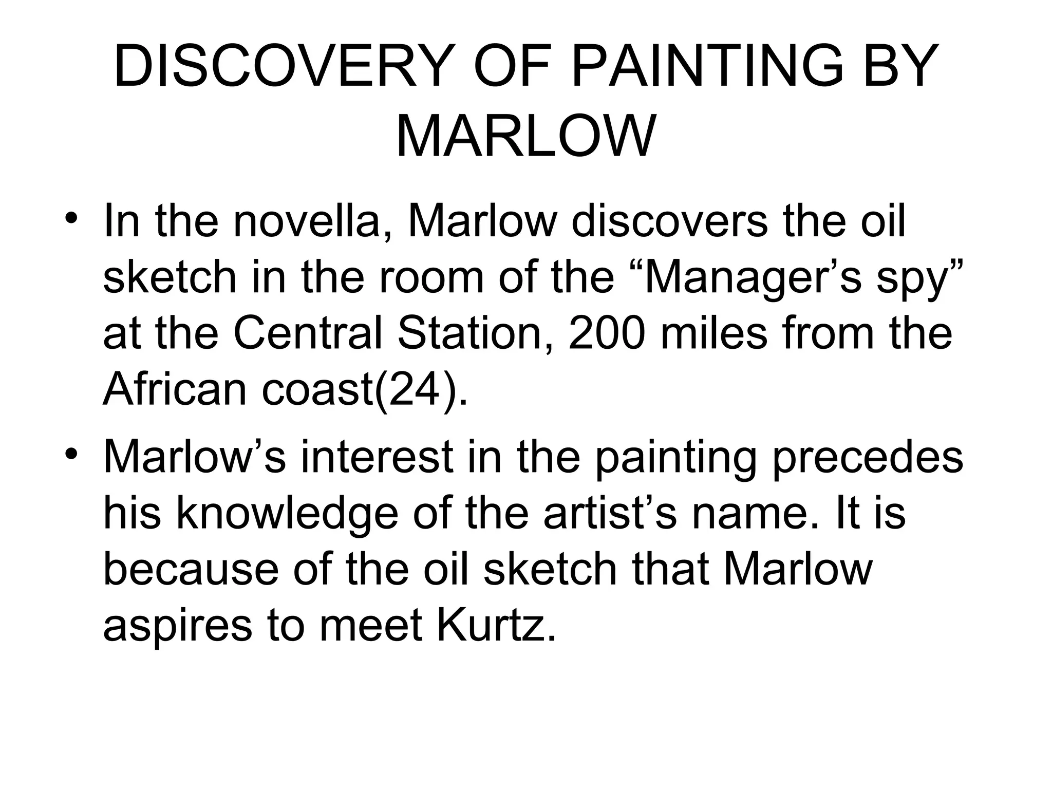 DISCOVERY OF PAINTING BY MARLOW In the novella, Marlow discovers the oil sketch in the room of the “Manager’s spy” at the Central Station, 200 miles from the African coast(24). Marlow’s interest in the painting precedes his knowledge of the artist’s name. It is because of the oil sketch that Marlow aspires to meet Kurtz. 