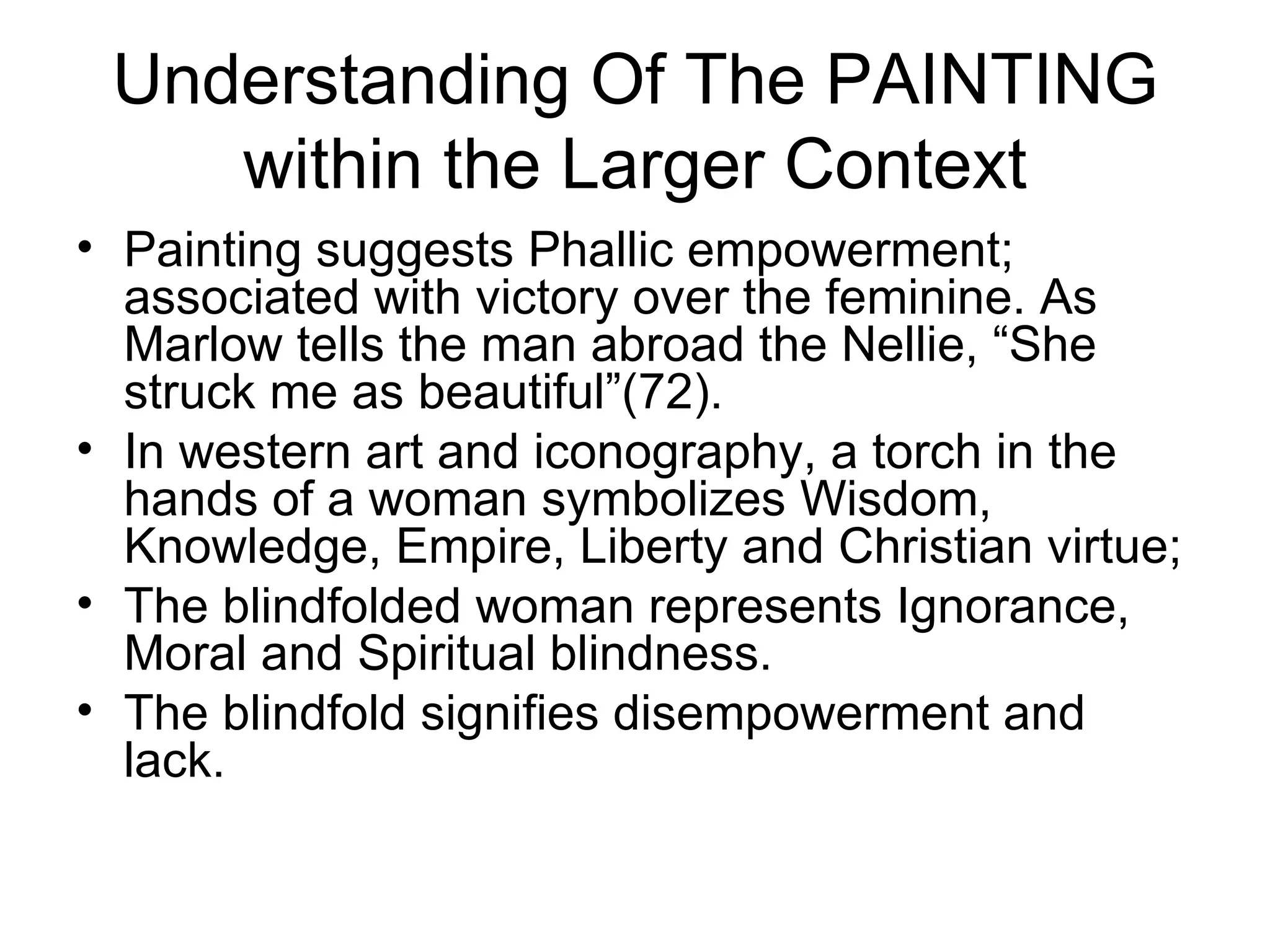 Understanding Of The PAINTING within the Larger Context Painting suggests Phallic empowerment; associated with victory over the feminine. As Marlow tells the man abroad the Nellie, “She struck me as beautiful”(72).  In western art and iconography, a torch in the hands of a woman symbolizes Wisdom, Knowledge, Empire, Liberty and Christian virtue; The blindfolded woman represents Ignorance, Moral and Spiritual blindness. The blindfold signifies disempowerment and lack. 