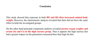 This study showed that exposure to both HF and HS diets increased animal body
weight. However, the chemometric analysis revealed that diets did not have the same
effect in both the investigated groups.
On the other hand principal component analysis revealed greater organ weights and
serum Zn and Cu in the high sucrose group. Thus it appears the high sucrose diet
had a greater impact on the parameters measured here than high fat diet.
Conclusion
 