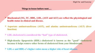 High Fat and Exercise
Things to know before next…..
 Biochemical (TG, TC, HDL, LDL, (AST and ALT) are reflect the physiological and
health status in clinical and disease.
 Aspartate aminotransferase (AST), and alanine aminotransferase (ALT) (liver
function)
 LDL cholesterol is considered the “bad” type of cholesterol.
 High-density lipoprotein (HDL) cholesterol is known as the "good" cholesterol
because it helps remove other forms of cholesterol from your bloodstream.
 LDL-c and HDL-c’s higher ratios mean a higher risk of heart disease.
 