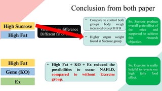 Conclusion from both paper
High Fat
High Sucrose
Various time difference
Different fat or sucrose
• Compare to control both
groups body weigh
increased except IHFB
• Higher organ weight
found at Sucrose group
So, Sucrose produce
overall grate effect of
the mice and
supported to achieve
this research
objective.
Gene (KO)
High Fat
Ex
• High Fat + KO + Ex reduced the
possibilities to occur NAFLD,
compared to without Exercise
group.
So, Exercise is really
helpful to reverse our
high fatty food
effect.
 