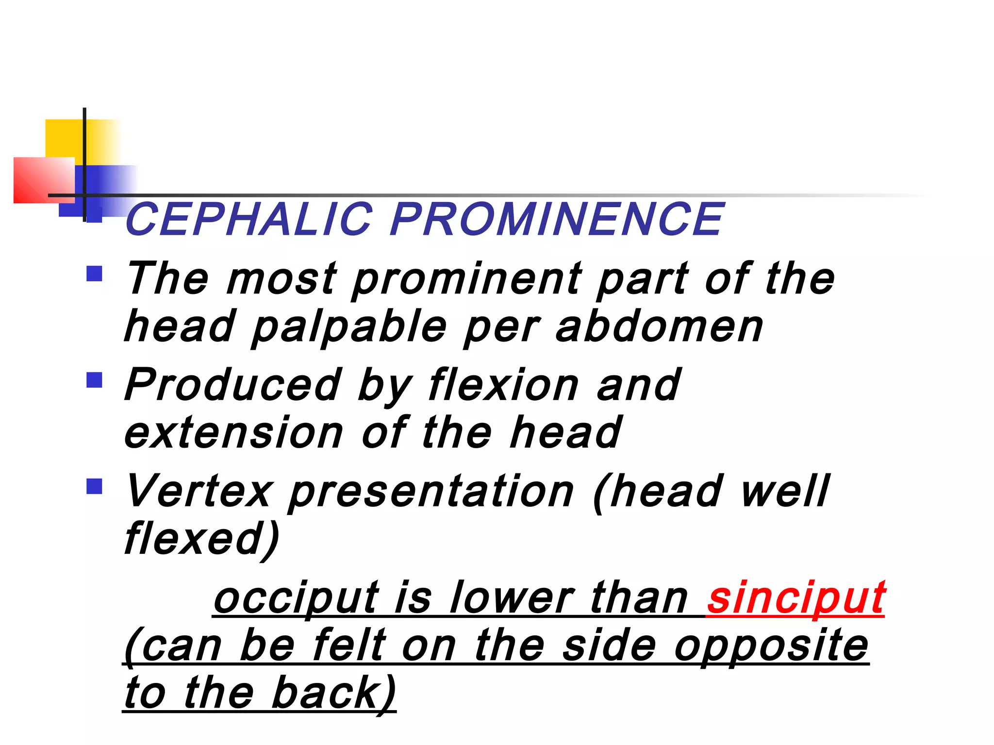    CEPHALIC PROMINENCE
   The most prominent part of the
    head palpable per abdomen
   Produced by flexion and
    extension of the head
   Vertex presentation (head well
    flexed)
        occiput is lower than sinciput
    (can be felt on the side opposite
    to the back)
 