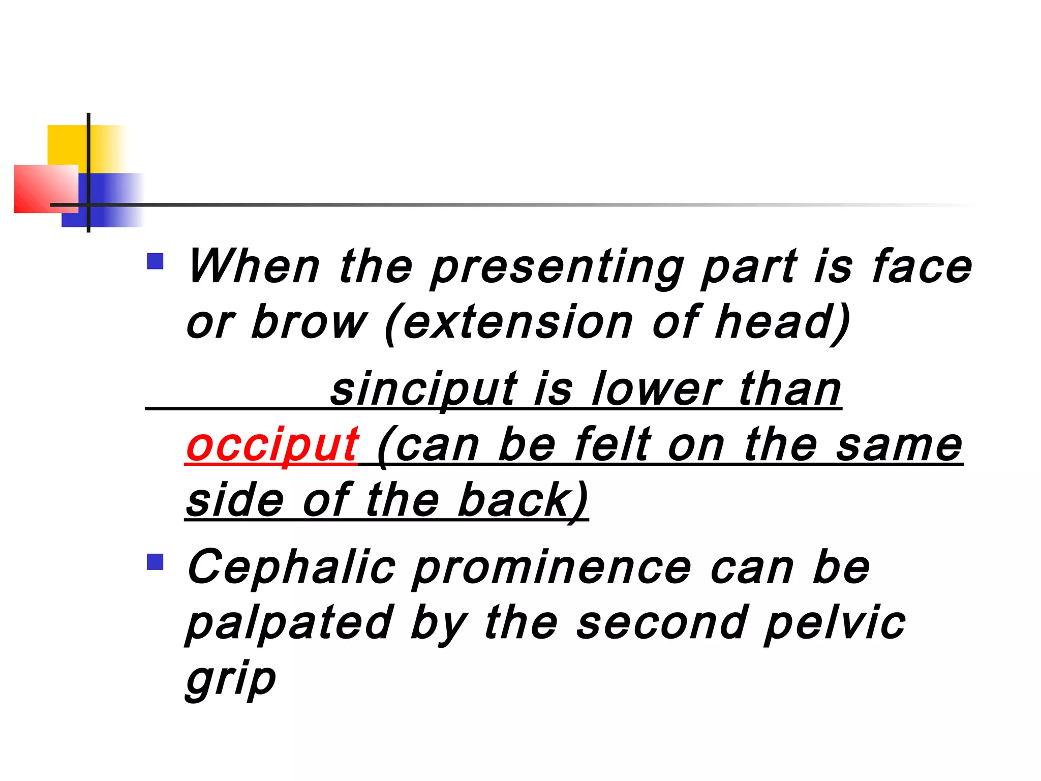    When the presenting part is face
    or brow (extension of head)
          sinciput is lower than
    occiput (can be felt on the same
    side of the back)
   Cephalic prominence can be
    palpated by the second pelvic
    grip
 
