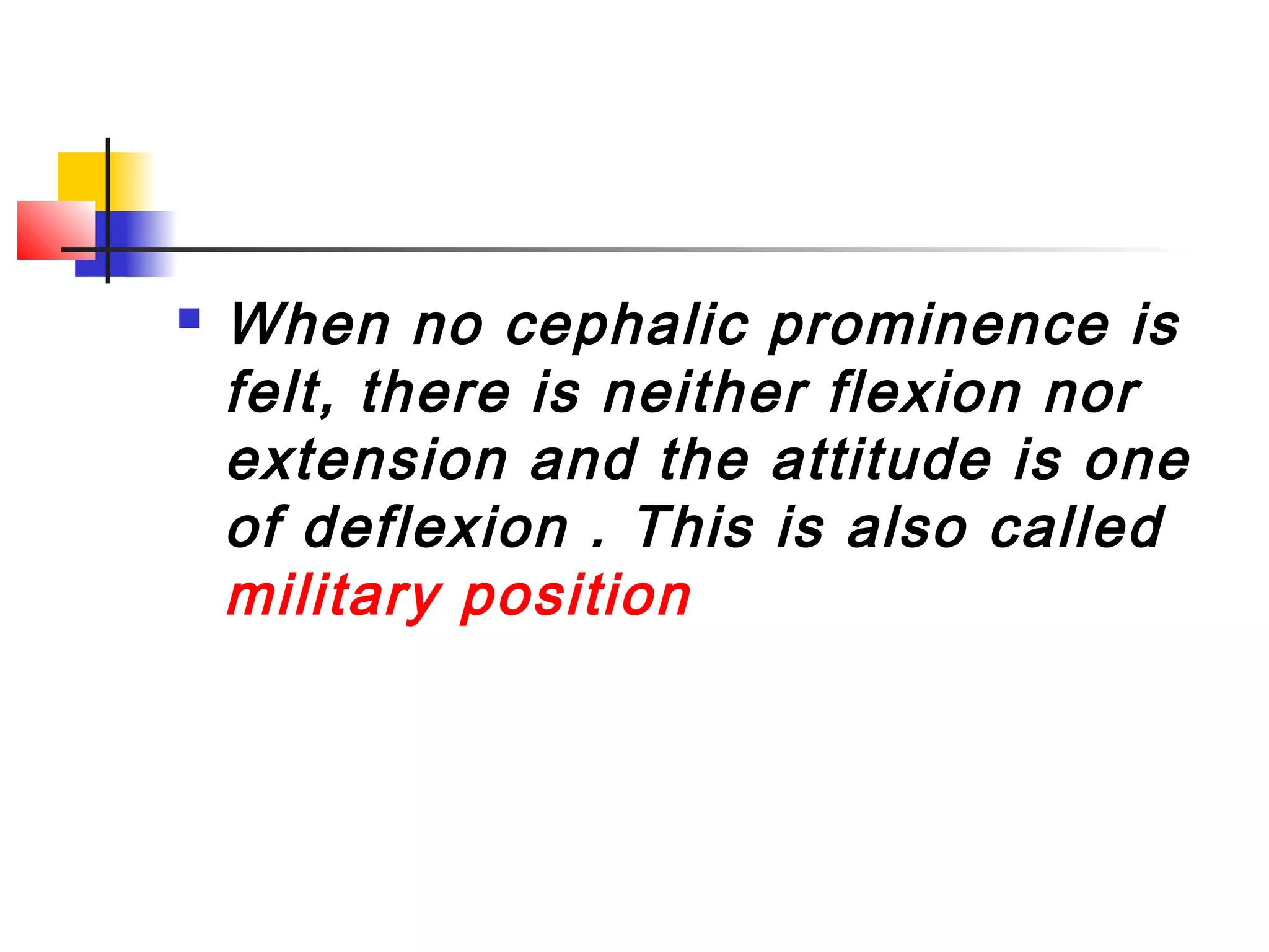    When no cephalic prominence is
    felt, there is neither flexion nor
    extension and the attitude is one
    of deflexion . This is also called
    military position
 
