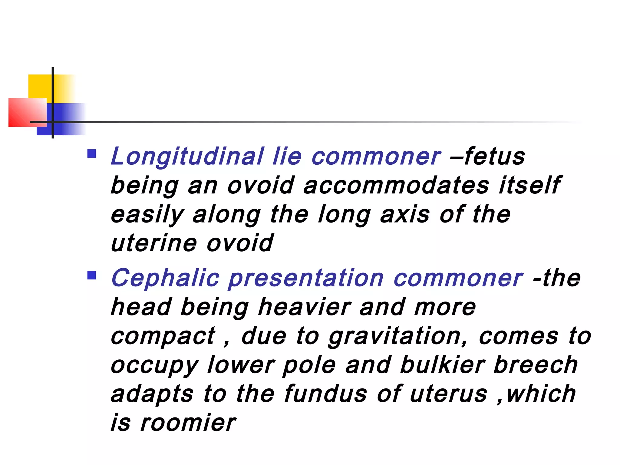    Longitudinal lie commoner –fetus
    being an ovoid accommodates itself
    easily along the long axis of the
    uterine ovoid
   Cephalic presentation commoner -the
    head being heavier and more
    compact , due to gravitation, comes to
    occupy lower pole and bulkier breech
    adapts to the fundus of uterus ,which
    is roomier
 