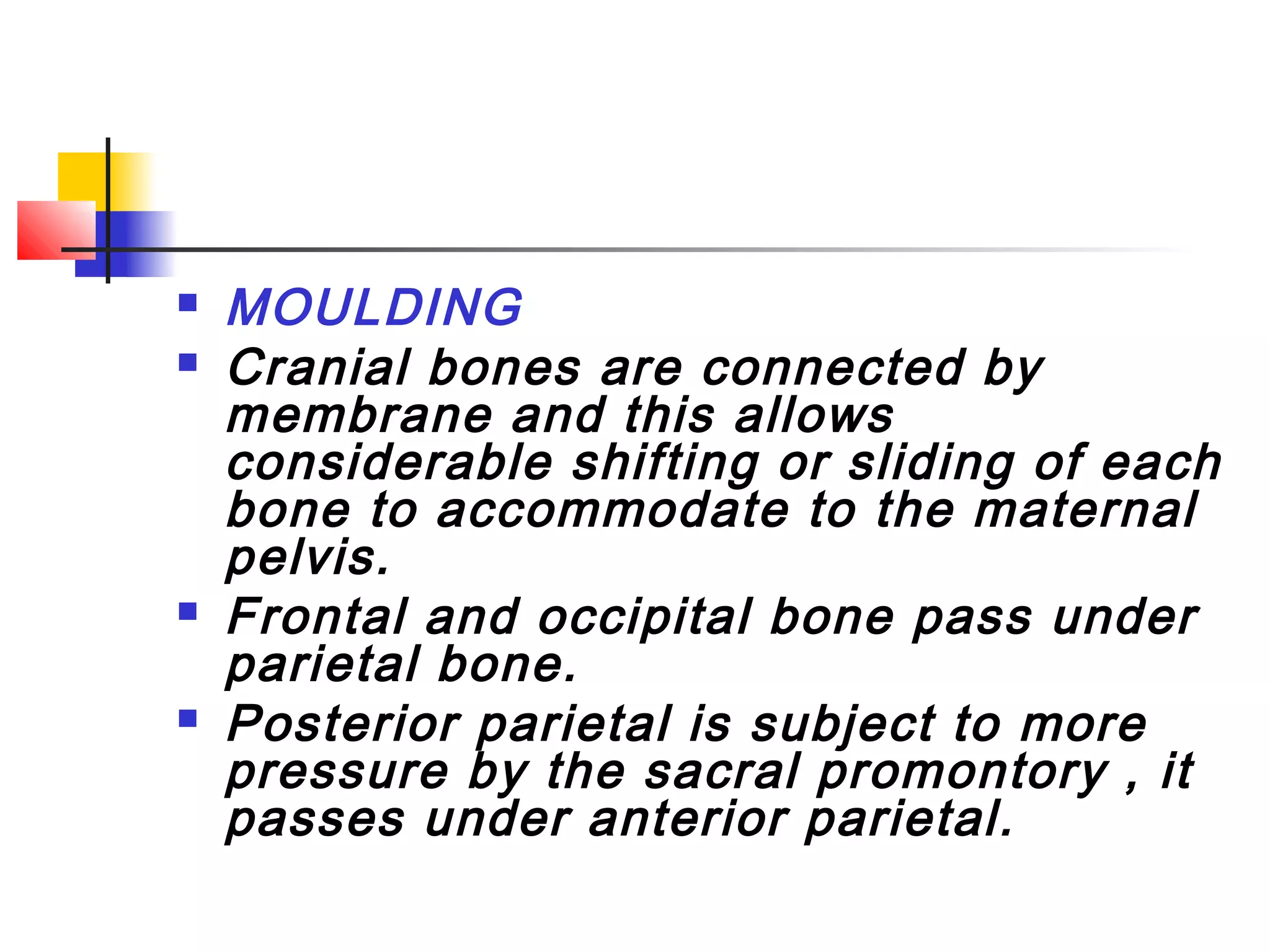    MOULDING
   Cranial bones are connected by
    membrane and this allows
    considerable shifting or sliding of each
    bone to accommodate to the maternal
    pelvis.
   Frontal and occipital bone pass under
    parietal bone.
   Posterior parietal is subject to more
    pressure by the sacral promontory , it
    passes under anterior parietal.
 