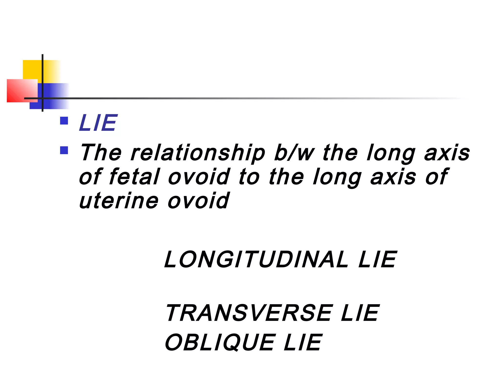    LIE
   The relationship b/w the long axis
    of fetal ovoid to the long axis of
    uterine ovoid

           LONGITUDINAL LIE

           TRANSVERSE LIE
           OBLIQUE LIE
 