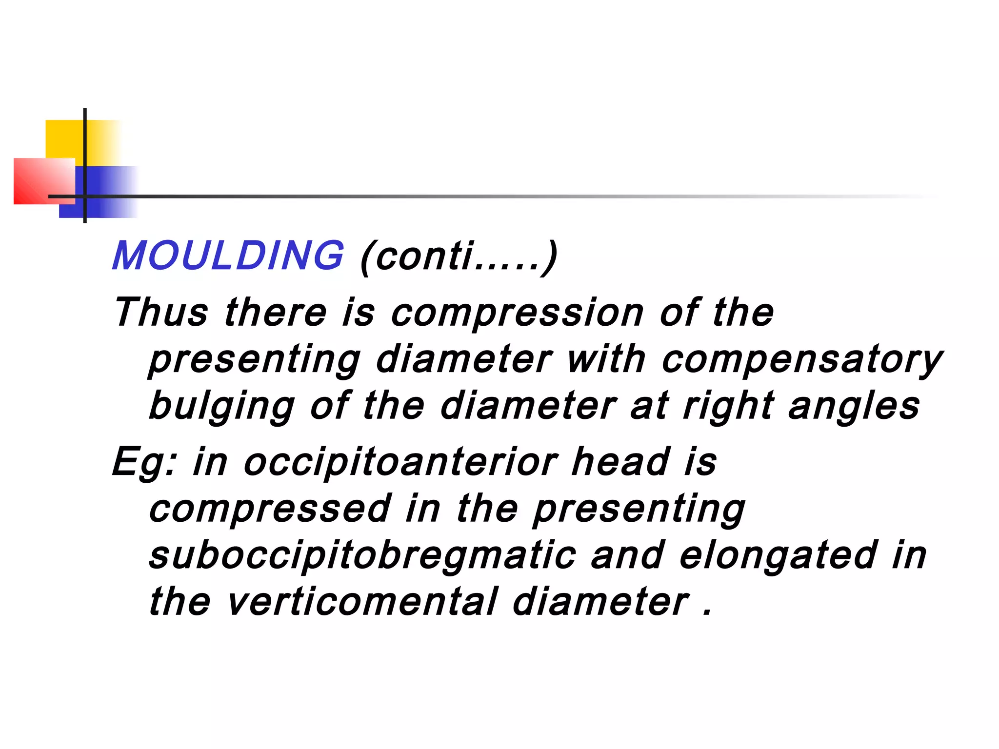 MOULDING (conti…..)
Thus there is compression of the
 presenting diameter with compensatory
 bulging of the diameter at right angles
Eg: in occipitoanterior head is
 compressed in the presenting
 suboccipitobregmatic and elongated in
 the verticomental diameter .
 
