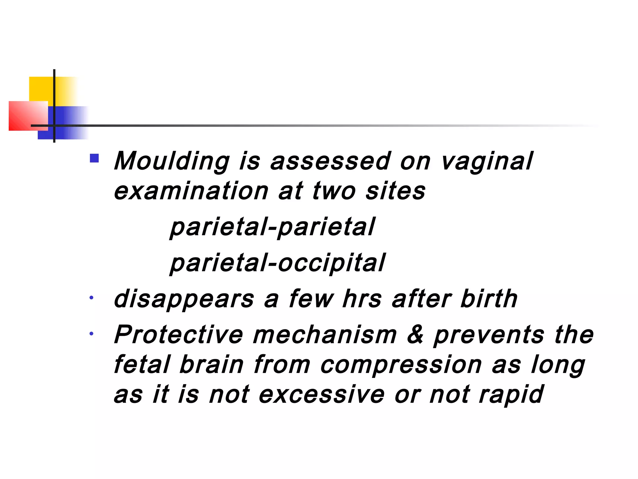    Moulding is assessed on vaginal
    examination at two sites
         parietal-parietal
         parietal-occipital
•   disappears a few hrs after birth
•   Protective mechanism & prevents the
    fetal brain from compression as long
    as it is not excessive or not rapid
 