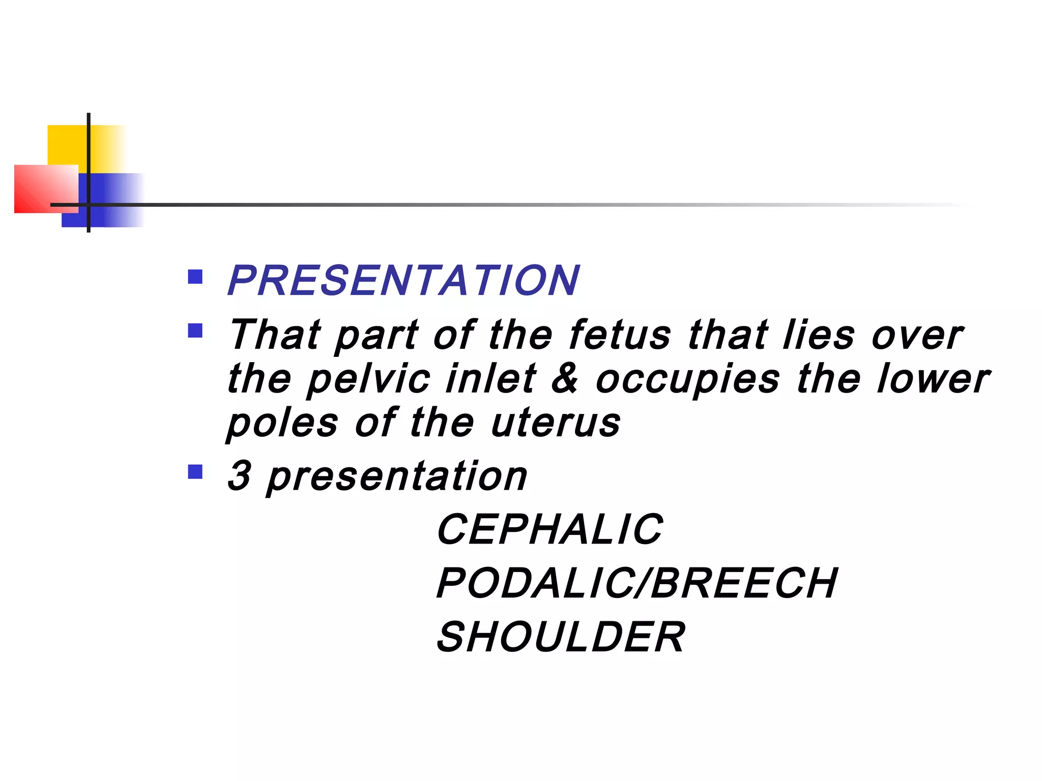    PRESENTATION
   That part of the fetus that lies over
    the pelvic inlet & occupies the lower
    poles of the uterus
   3 presentation
              CEPHALIC
              PODALIC/BREECH
              SHOULDER
 