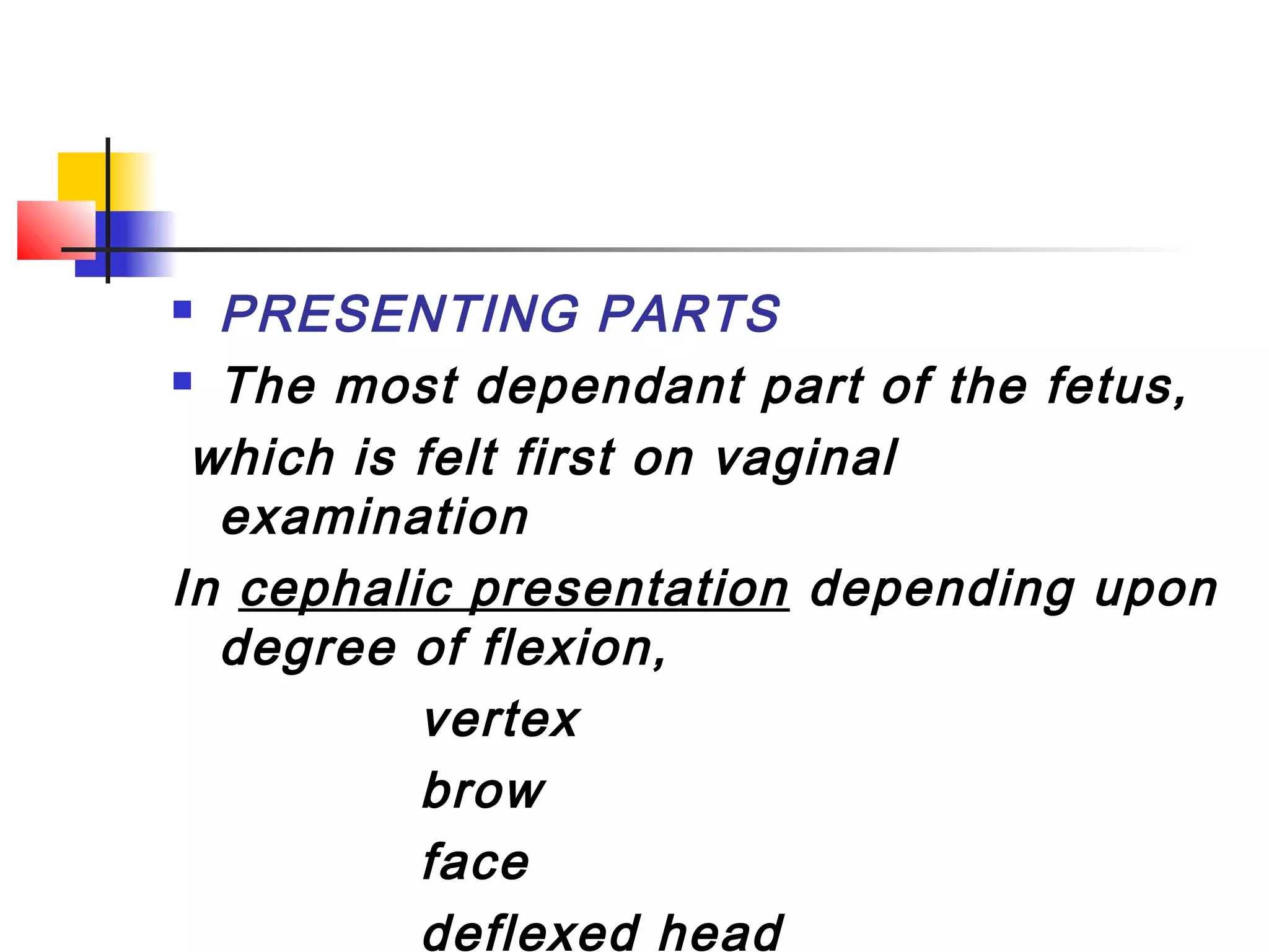  PRESENTING PARTS
 The most dependant part of the fetus,

 which is felt first on vaginal
  examination
In cephalic presentation depending upon
  degree of flexion,
          vertex
          brow
          face
          deflexed head
 
