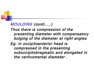 MOULDING (conti…..)
Thus there is compression of the
 presenting diameter with compensatory
 bulging of the diameter at right angles
Eg: in occipitoanterior head is
 compressed in the presenting
 suboccipitobregmatic and elongated in
 the verticomental diameter .
 