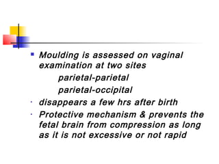    Moulding is assessed on vaginal
    examination at two sites
         parietal-parietal
         parietal-occipital
•   disappears a few hrs after birth
•   Protective mechanism & prevents the
    fetal brain from compression as long
    as it is not excessive or not rapid
 