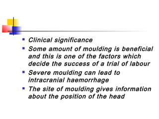    Clinical significance
   Some amount of moulding is beneficial
    and this is one of the factors which
    decide the success of a trial of labour
   Severe moulding can lead to
    intracranial haemorrhage
   The site of moulding gives information
    about the position of the head
 