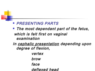  PRESENTING PARTS
 The most dependant part of the fetus,

 which is felt first on vaginal
  examination
In cephalic presentation depending upon
  degree of flexion,
          vertex
          brow
          face
          deflexed head
 