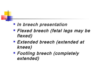    In breech presentation
   Flexed breech (fetal legs may be
    flexed)
   Extended breech (extended at
    knees)
   Footling breech (completely
    extended)
 