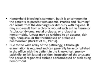 • Hemorrhoid bleeding is common, but it is uncommon for
the patients to present with anemia. Pruritis and “burning”
can result from the discharges or difficulty with hygiene. It
may also result from a chronic wound such as the fissure or
fistula, condyloma, rectal prolapse, or prolapsing
hemorrhoids. A mass may be rakished to an abscess, skin
tags, neoplasia, or the thrombosed or prolapsed
haemorrhoid (Burkitt et al., 1975a).
• Due to the wide array of the pathology, a thorough
examination is required and can generally be accomplished
in the office with the patient in the knee–chest, prone–
jackknife, or left lateral position. Inspection of the anus and
the perianal region will exclude a thrombosed or prolapsing
hemorrhoid.
 