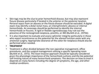 • Skin tags may be the clue to prior hemorrhoid disease, but may also represent
fissure disease particularly if located in the anterior or the posterior location.
Perianal sepsis from an abscess or the fistula disease should be excluded. A digital
exam may identify a distal rectal mass, an intersphincteric abscess or internal
hemorrhoids. An anoscopy should be performed to identify the internal
hemorrhoids or fissures. A rigid or flexible sigmoidoscopy may rule out the
presence of the rectosigmoid neoplasia, proctitis, or IBD (Burkitt et al., 1975b).
• It is also important to evaluate and assess sphincter integrity particularly in those
who report incontinence as the potential for the altered function exists with any
anorectal surgery. Appropriate clearance of the colon for neoplasia should also be
performed when needed.
• TREATMENT
• Treatment is often divided between the non-operative management, office
procedures, and the surgical management utilizing a specific operating room
(Burkitt et al., 1972). The least-invasive approach should be typically considered
given the physiologic importance of the hemorrhoid cushions and the bio potential
self-limiting nature of many hemorrhoid symptoms. The decision on how to treat it
depends on many factors including the degree of symptoms, the age, and other
medical conditions.
 