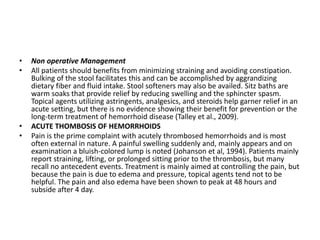 • Non operative Management
• All patients should benefits from minimizing straining and avoiding constipation.
Bulking of the stool facilitates this and can be accomplished by aggrandizing
dietary fiber and fluid intake. Stool softeners may also be availed. Sitz baths are
warm soaks that provide relief by reducing swelling and the sphincter spasm.
Topical agents utilizing astringents, analgesics, and steroids help garner relief in an
acute setting, but there is no evidence showing their benefit for prevention or the
long-term treatment of hemorrhoid disease (Talley et al., 2009).
• ACUTE THOMBOSIS OF HEMORRHOIDS
• Pain is the prime complaint with acutely thrombosed hemorrhoids and is most
often external in nature. A painful swelling suddenly and, mainly appears and on
examination a bluish-colored lump is noted (Johanson et al, 1994). Patients mainly
report straining, lifting, or prolonged sitting prior to the thrombosis, but many
recall no antecedent events. Treatment is mainly aimed at controlling the pain, but
because the pain is due to edema and pressure, topical agents tend not to be
helpful. The pain and also edema have been shown to peak at 48 hours and
subside after 4 day.
 