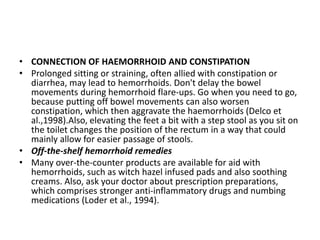 • CONNECTION OF HAEMORRHOID AND CONSTIPATION
• Prolonged sitting or straining, often allied with constipation or
diarrhea, may lead to hemorrhoids. Don't delay the bowel
movements during hemorrhoid flare-ups. Go when you need to go,
because putting off bowel movements can also worsen
constipation, which then aggravate the haemorrhoids (Delco et
al.,1998).Also, elevating the feet a bit with a step stool as you sit on
the toilet changes the position of the rectum in a way that could
mainly allow for easier passage of stools.
• Off-the-shelf hemorrhoid remedies
• Many over-the-counter products are available for aid with
hemorrhoids, such as witch hazel infused pads and also soothing
creams. Also, ask your doctor about prescription preparations,
which comprises stronger anti-inflammatory drugs and numbing
medications (Loder et al., 1994).
 