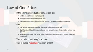 Law of One Price
• If the identical product or service can be:
• sold in two different markets; and
• no restrictions exist on the sale; and
• transportation costs of moving the product between markets are equal,
• then
• the products price should be the same in both markets; and
• Big Mac should cost the same (once you convert money) no matter where you
go; and
• an asset must have the same value regardless of the currency in which value is
measured.
• This is called the law of one price.
• This is called “absolute” version of PPP.
10
 