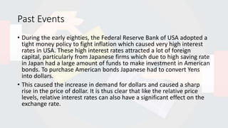 Past Events
• During the early eighties, the Federal Reserve Bank of USA adopted a
tight money policy to fight inflation which caused very high interest
rates in USA. These high interest rates attracted a lot of foreign
capital, particularly from Japanese firms which due to high saving rate
in Japan had a large amount of funds to make investment in American
bonds. To purchase American bonds Japanese had to convert Yens
into dollars.
• This caused the increase in demand for dollars and caused a sharp
rise in the price of dollar. It is thus clear that like the relative price
levels, relative interest rates can also have a significant effect on the
exchange rate.
 