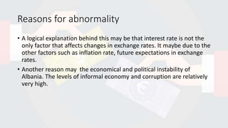 Reasons for abnormality
• A logical explanation behind this may be that interest rate is not the
only factor that affects changes in exchange rates. It maybe due to the
other factors such as inflation rate, future expectations in exchange
rates.
• Another reason may the economical and political instability of
Albania. The levels of informal economy and corruption are relatively
very high.
 
