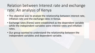 Relation between Interest rate and exchange
rate: An analysis of Kenya
• The objective was to analyze the relationship between interest rate,
inflation rate and the exchange rates in Kenya.
• Exchange rates (Forex) were established as the dependent variable
while the independent variables were interest rates and inflation
rates.
• Our group wanted to understand the relationship between the
independent variables and dependent variable.
 