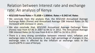 Relation between Interest rate and exchange
rate: An analysis of Kenya
• KES/USD Forex Rates = 71.658 + 1.006Int. Rates + 0.342 Inf. Rates
• We conclude from the analysis that, the KES/USD Annualized Average
Exchange Rates (Forex) and Annualized Average CBK Interest Rates (in %)
increased with increase in years.
• We also conclude that, KES/USD Annualized Average Exchange Rates
(Forex) rose from 67.46 in 2007 to 84.52 in 2012. The Annualized Average
CBK Interest Rates (in %) rose from 8.63 in 2007 to 16.50 in 2012.
• There is a very strong correlation between interest rates, inflation and
exchange rates in the economy. A very high percentage of changes in the
exchange rates is affected by the inflation or exchange rates in the
country(87% in case of Kenya).
 