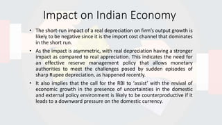 Impact on Indian Economy
• The short-run impact of a real depreciation on firm’s output growth is
likely to be negative since it is the import cost channel that dominates
in the short run.
• As the impact is asymmetric, with real depreciation having a stronger
impact as compared to real appreciation. This indicates the need for
an effective reserve management policy that allows monetary
authorities to meet the challenges posed by sudden episodes of
sharp Rupee depreciation, as happened recently.
• It also implies that the call for the RBI to ‘assist’ with the revival of
economic growth in the presence of uncertainties in the domestic
and external policy environment is likely to be counterproductive if it
leads to a downward pressure on the domestic currency.
 