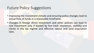 Future Policy Suggestions
• Improving the investment climate and ensuring policy changes lead to
actual flow of funds in a reasonable timeframe.
• Changes in foreign direct investment and other policies can lead to
real investment only if backed by fast-track clearances, stability and
clarity in the tax regime and effective labour and land acquisition
laws.
 