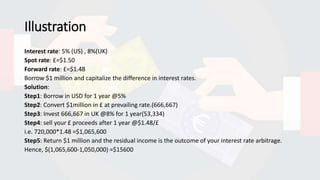 Illustration
Interest rate: 5% (US) , 8%(UK)
Spot rate: £=$1.50
Forward rate: £=$1.48
Borrow $1 million and capitalize the difference in interest rates.
Solution:
Step1: Borrow in USD for 1 year @5%
Step2: Convert $1million in £ at prevailing rate.(666,667)
Step3: Invest 666,667 in UK @8% for 1 year(53,334)
Step4: sell your £ proceeds after 1 year @$1.48/£
i.e. 720,000*1.48 =$1,065,600
Step5: Return $1 million and the residual income is the outcome of your interest rate arbitrage.
Hence, $(1,065,600-1,050,000) =$15600
 