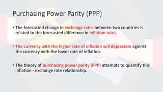 Purchasing Power Parity (PPP)
• The forecasted change in exchange rates between two countries is
related to the forecasted difference in inflation rates.
• The currency with the higher rate of inflation will depreciate against
the currency with the lower rate of inflation.
• The theory of purchasing power parity (PPP) attempts to quantify this
inflation - exchange rate relationship.
7
 